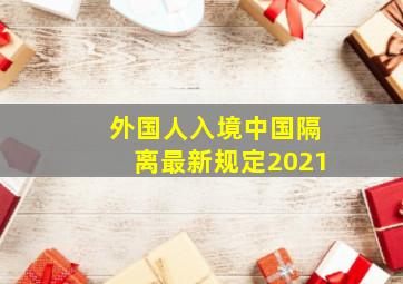 外国人入境中国隔离最新规定2021