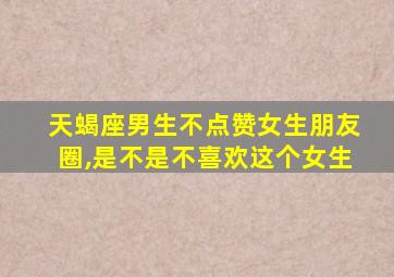 天蝎座男生不点赞女生朋友圈,是不是不喜欢这个女生