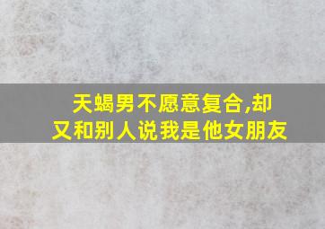 天蝎男不愿意复合,却又和别人说我是他女朋友