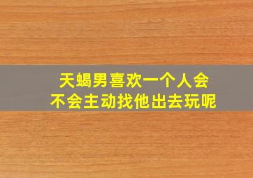 天蝎男喜欢一个人会不会主动找他出去玩呢