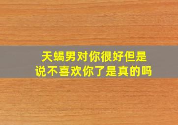 天蝎男对你很好但是说不喜欢你了是真的吗