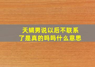 天蝎男说以后不联系了是真的吗吗什么意思