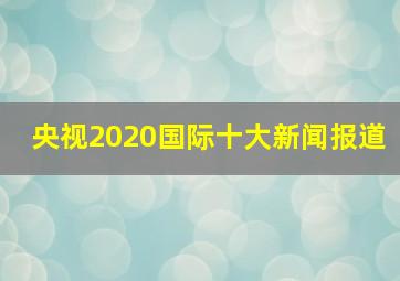 央视2020国际十大新闻报道