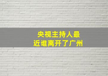 央视主持人最近谁离开了广州