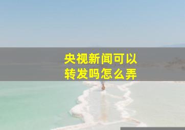 央视新闻可以转发吗怎么弄