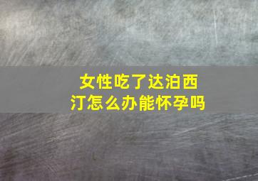 女性吃了达泊西汀怎么办能怀孕吗