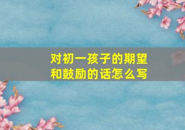 对初一孩子的期望和鼓励的话怎么写