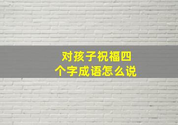 对孩子祝福四个字成语怎么说