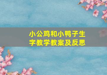 小公鸡和小鸭子生字教学教案及反思