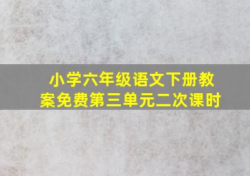 小学六年级语文下册教案免费第三单元二次课时