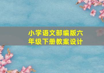 小学语文部编版六年级下册教案设计