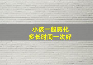 小孩一般雾化多长时间一次好