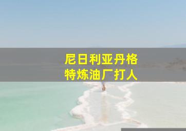 尼日利亚丹格特炼油厂打人