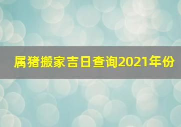 属猪搬家吉日查询2021年份