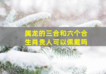 属龙的三合和六个合生肖贵人可以佩戴吗