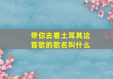 带你去看土耳其这首歌的歌名叫什么