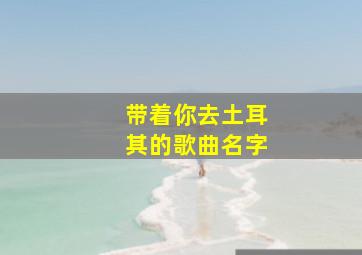 带着你去土耳其的歌曲名字