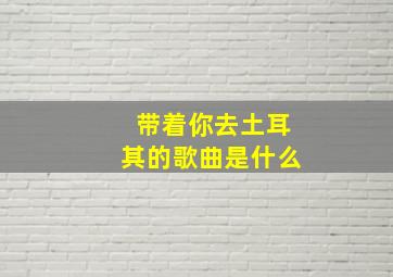 带着你去土耳其的歌曲是什么