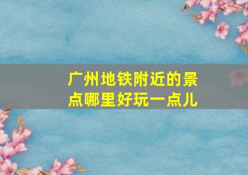 广州地铁附近的景点哪里好玩一点儿