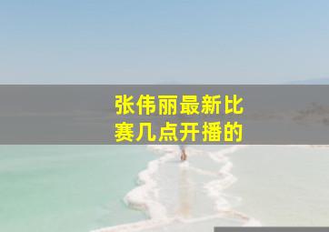 张伟丽最新比赛几点开播的