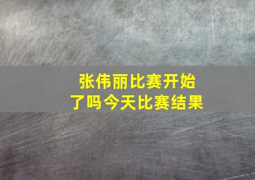 张伟丽比赛开始了吗今天比赛结果