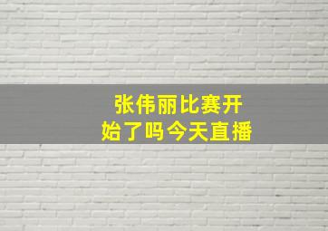 张伟丽比赛开始了吗今天直播