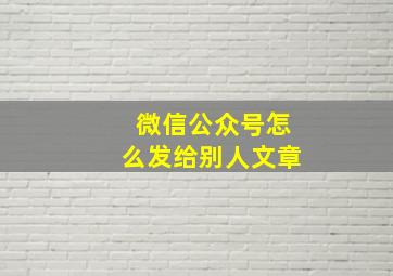 微信公众号怎么发给别人文章