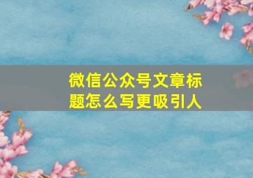 微信公众号文章标题怎么写更吸引人