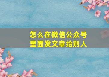 怎么在微信公众号里面发文章给别人