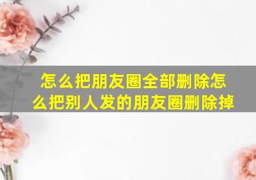 怎么把朋友圈全部删除怎么把别人发的朋友圈删除掉