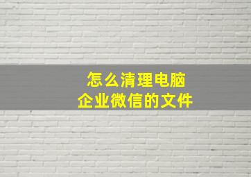 怎么清理电脑企业微信的文件