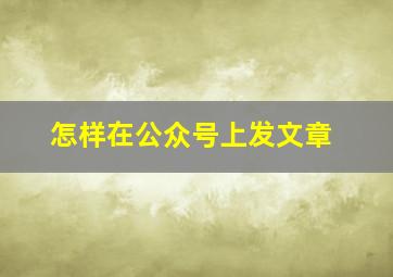 怎样在公众号上发文章