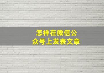 怎样在微信公众号上发表文章