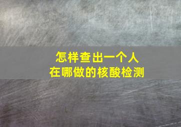 怎样查出一个人在哪做的核酸检测