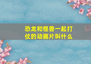 恐龙和怪兽一起打仗的动画片叫什么