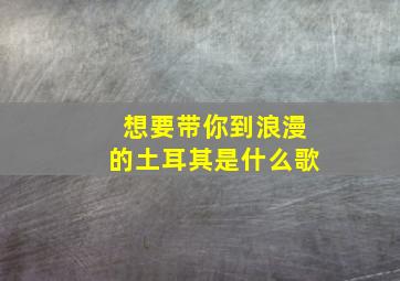 想要带你到浪漫的土耳其是什么歌