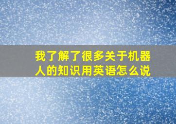 我了解了很多关于机器人的知识用英语怎么说