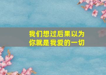 我们想过后果以为你就是我爱的一切