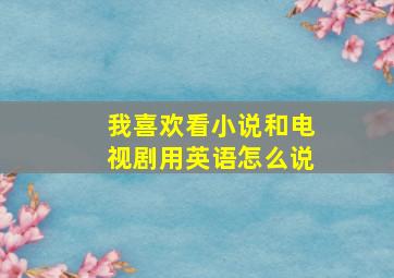 我喜欢看小说和电视剧用英语怎么说