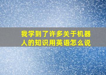 我学到了许多关于机器人的知识用英语怎么说