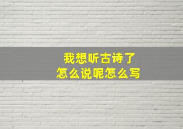 我想听古诗了怎么说呢怎么写