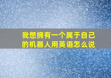 我想拥有一个属于自己的机器人用英语怎么说