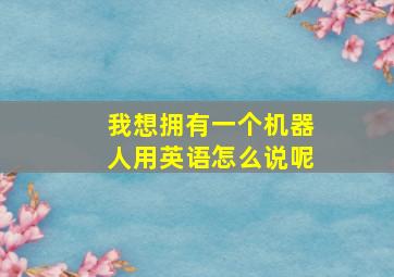 我想拥有一个机器人用英语怎么说呢