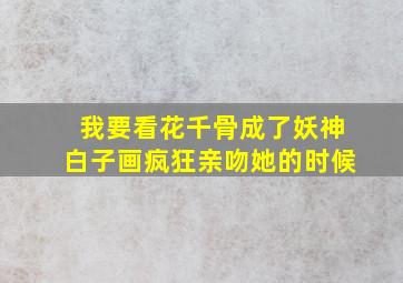 我要看花千骨成了妖神白子画疯狂亲吻她的时候