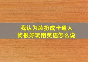 我认为装扮成卡通人物很好玩用英语怎么说