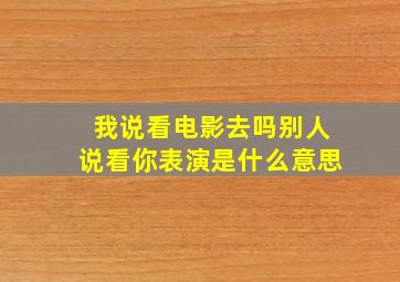 我说看电影去吗别人说看你表演是什么意思