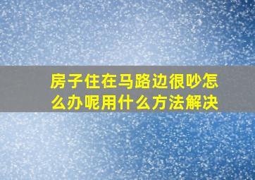 房子住在马路边很吵怎么办呢用什么方法解决