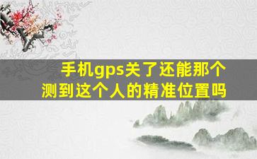 手机gps关了还能那个测到这个人的精准位置吗