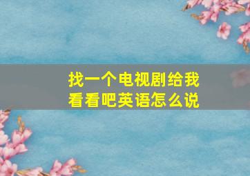 找一个电视剧给我看看吧英语怎么说