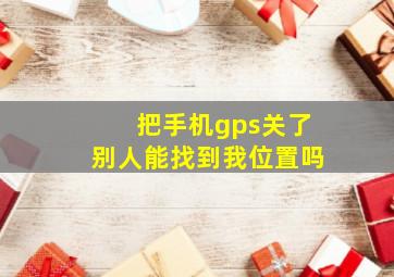 把手机gps关了别人能找到我位置吗